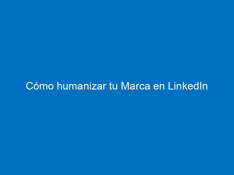 Cómo humanizar tu Marca en LinkedIn