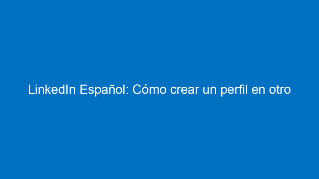 linkedin espanol como crear un perfil en otro idioma ingles espanol y mas 12406